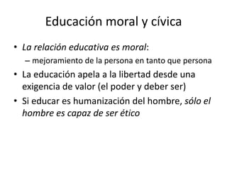 Educación moral y cívica
• La relación educativa es moral:
  – mejoramiento de la persona en tanto que persona
• La educación apela a la libertad desde una
  exigencia de valor (el poder y deber ser)
• Si educar es humanización del hombre, sólo el
  hombre es capaz de ser ético
 