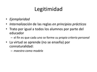 Legitimidad
• Ejemplaridad
• Internalización de las reglas en principios prácticos
• Trato por igual a todos los alumnos por parte del
  educador
   – el fin es que cada uno se forme su propio criterio personal
• La virtud se aprende (no se enseña) por
  connaturalidad:
   – maestro como modelo
 