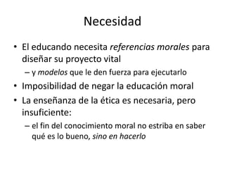 Necesidad
• El educando necesita referencias morales para
  diseñar su proyecto vital
  – y modelos que le den fuerza para ejecutarlo
• Imposibilidad de negar la educación moral
• La enseñanza de la ética es necesaria, pero
  insuficiente:
  – el fin del conocimiento moral no estriba en saber
    qué es lo bueno, sino en hacerlo
 