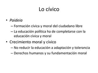 Lo cívico
• Paideia
  – Formación cívica y moral del ciudadano libre
  – La educación política ha de completarse con la
    educación cívica y moral
• Crecimiento moral y cívico
  – No reducir la educación a adaptación y tolerancia
  – Derechos humanos y su fundamentación moral
 