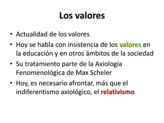 Los valores
• Actualidad de los valores
• Hoy se habla con insistencia de los valores en
  la educación y en otros ámbitos de la sociedad
• Su tratamiento parte de la Axiología
  Fenomenológica de Max Scheler
• Hoy, es necesario afrontar, más que el
  indiferentismo axiológico, el relativismo
 