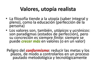 Valores, utopía realista
• La filosofía tiende a la utopía (saber integral y
  pleno), como la educación (perfección de la
  persona)
• Los valores son, también, utópicos y ucrónicos:
  son paradigmas (estados de perfección), pero
  su concreción es siempre finita: siempre se
  puede crecer más en valores (o en un valor)

Peligro del conformismo: reducir las metas y los
  plazos, de modo a controlarlos en un proceso
    pautado metodológica y tecnológicamente
 