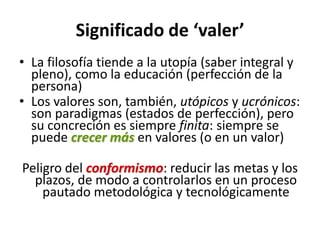 Significado de ‘valer’
• La filosofía tiende a la utopía (saber integral y
  pleno), como la educación (perfección de la
  persona)
• Los valores son, también, utópicos y ucrónicos:
  son paradigmas (estados de perfección), pero
  su concreción es siempre finita: siempre se
  puede crecer más en valores (o en un valor)

Peligro del conformismo: reducir las metas y los
  plazos, de modo a controlarlos en un proceso
    pautado metodológica y tecnológicamente
 