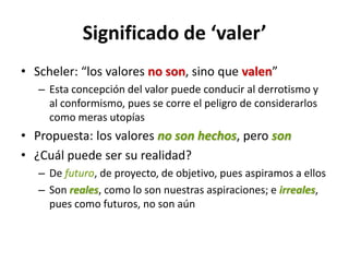 Significado de ‘valer’
• Scheler: “los valores no son, sino que valen”
   – Esta concepción del valor puede conducir al derrotismo y
     al conformismo, pues se corre el peligro de considerarlos
     como meras utopías
• Propuesta: los valores no son hechos, pero son
• ¿Cuál puede ser su realidad?
   – De futuro, de proyecto, de objetivo, pues aspiramos a ellos
   – Son reales, como lo son nuestras aspiraciones; e irreales,
     pues como futuros, no son aún
 