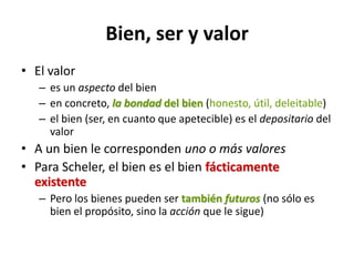 Bien, ser y valor
• El valor
   – es un aspecto del bien
   – en concreto, la bondad del bien (honesto, útil, deleitable)
   – el bien (ser, en cuanto que apetecible) es el depositario del
     valor
• A un bien le corresponden uno o más valores
• Para Scheler, el bien es el bien fácticamente
  existente
   – Pero los bienes pueden ser también futuros (no sólo es
     bien el propósito, sino la acción que le sigue)
 