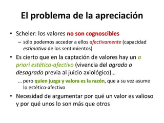El problema de la apreciación
• Scheler: los valores no son cognoscibles
   – sólo podemos acceder a ellos afectivamente (capacidad
     estimativa de los sentimientos)
• Es cierto que en la captación de valores hay un a
  priori estético-afectivo (vivencia del agrado o
  desagrado previa al juicio axiológico)…
   … pero quien juzga y valora es la razón, que a su vez asume
     lo estético-afectivo
• Necesidad de argumentar por qué un valor es valioso
  y por qué unos lo son más que otros
 