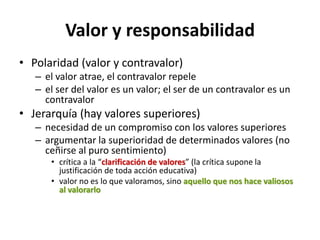 Valor y responsabilidad
• Polaridad (valor y contravalor)
   – el valor atrae, el contravalor repele
   – el ser del valor es un valor; el ser de un contravalor es un
     contravalor
• Jerarquía (hay valores superiores)
   – necesidad de un compromiso con los valores superiores
   – argumentar la superioridad de determinados valores (no
     ceñirse al puro sentimiento)
      • crítica a la “clarificación de valores” (la crítica supone la
        justificación de toda acción educativa)
      • valor no es lo que valoramos, sino aquello que nos hace valiosos
        al valorarlo
 
