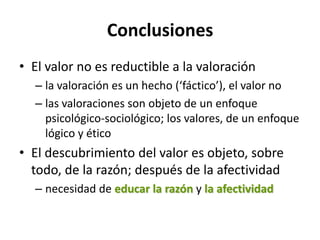 Conclusiones
• El valor no es reductible a la valoración
  – la valoración es un hecho (‘fáctico’), el valor no
  – las valoraciones son objeto de un enfoque
    psicológico-sociológico; los valores, de un enfoque
    lógico y ético
• El descubrimiento del valor es objeto, sobre
  todo, de la razón; después de la afectividad
  – necesidad de educar la razón y la afectividad
 