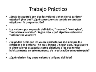 Trabajo Práctico
• ¿Estás de acuerdo con que los valores tienen cierto carácter
  utópico? ¿Por qué? ¿Qué consecuencias tendría su carácter
  utópico en la programación?
•
• Los valores, por su propia definición, “mueven”, “contagian”,
  “impulsan a la acción”. Según esto, ¿qué significa realmente
  “interiorizar valores”?
•
• ¿Se podría decir que los valores prioritarios son siempre los
  referidos a la persona –fin en sí misma-? Según esto, ¿qué cuatro
  o cinco valores escogerías como objetivos a los que tender
  habitualmente en este momento de la educación en nuestro país?
•
• ¿Qué relación hay entre valores y la figura del líder?
 