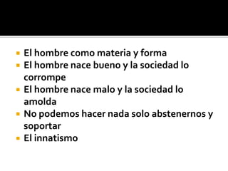    El hombre como materia y forma
   El hombre nace bueno y la sociedad lo
    corrompe
   El hombre nace malo y la sociedad lo
    amolda
   No podemos hacer nada solo abstenernos y
    soportar
   El innatismo
 