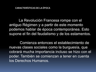CARACTERÍSTICAS DE LA ÉPOCA




      La Revolución Francesa rompe con el
antiguo Régimen y a partir de este momento
podemos hablar de época contemporánea. Esto
supone el fin del feudalismo y de los estamentos.

      Comienza entonces el establecimiento de
nuevas clases sociales como la burguesía, que
cobrará mucha importancia incluso se hizo con el
poder. También se comienzan a tener en cuenta
los Derechos Humanos.
 