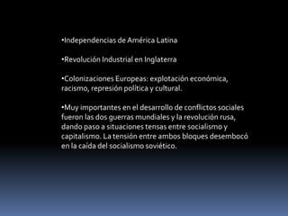•Independencias de América Latina

•Revolución Industrial en Inglaterra

•Colonizaciones Europeas: explotación económica,
racismo, represión política y cultural.

•Muy importantes en el desarrollo de conflictos sociales
fueron las dos guerras mundiales y la revolución rusa,
dando paso a situaciones tensas entre socialismo y
capitalismo. La tensión entre ambos bloques desembocó
en la caída del socialismo soviético.
 