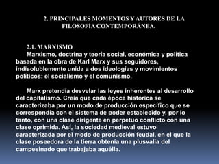 2. PRINCIPALES MOMENTOS Y AUTORES DE LA
               FILOSOFÍA CONTEMPORÁNEA.


    2.1. MARXISMO
    Marxismo, doctrina y teoría social, económica y política
basada en la obra de Karl Marx y sus seguidores,
indisolublemente unida a dos ideologías y movimientos
políticos: el socialismo y el comunismo.

    Marx pretendía desvelar las leyes inherentes al desarrollo
del capitalismo. Creía que cada época histórica se
caracterizaba por un modo de producción específico que se
correspondía con el sistema de poder establecido y, por lo
tanto, con una clase dirigente en perpetuo conflicto con una
clase oprimida. Así, la sociedad medieval estuvo
caracterizada por el modo de producción feudal, en el que la
clase poseedora de la tierra obtenía una plusvalía del
campesinado que trabajaba aquélla.
 