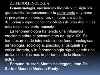 2.3.FENOMENOLOGÍA.
    Fenomenología, movimiento filosófico del siglo XX
que describe las estructuras de la experiencia tal y como
se presentan en la conciencia, sin recurrir a teoría,
deducción o suposiciones procedentes de otras disciplinas
tales como las ciencias naturales.
    La fenomenología ha tenido una influencia
creciente sobre el pensamiento del siglo XX. Se
han desarrollado interpretaciones fenomenológicas
de teología, sociología, psicología, psiquiatría y
crítica literaria, y la fenomenología sigue siendo una
de las escuelas más importantes de la filosofía
actual.
    Edmund Husserl, Martin Heidegger, Jean-Paul
Sartre, Maurice Merleau-Ponty.
 