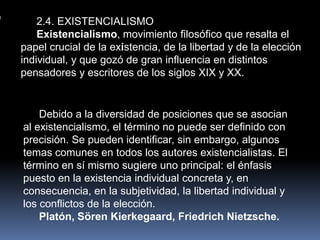 2.4. EXISTENCIALISMO
    Existencialismo, movimiento filosófico que resalta el
papel crucial de la existencia, de la libertad y de la elección
individual, y que gozó de gran influencia en distintos
pensadores y escritores de los siglos XIX y XX.


    Debido a la diversidad de posiciones que se asocian
al existencialismo, el término no puede ser definido con
precisión. Se pueden identificar, sin embargo, algunos
temas comunes en todos los autores existencialistas. El
término en sí mismo sugiere uno principal: el énfasis
puesto en la existencia individual concreta y, en
consecuencia, en la subjetividad, la libertad individual y
los conflictos de la elección.
    Platón, Sören Kierkegaard, Friedrich Nietzsche.
 