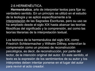 2.6.HERMENÉUTICA.
    Hermenéutica, arte de interpretar textos para fijar su
verdadero sentido. En un principio se utilizó en el estudio
de la teología y se aplicó específicamente a la
interpretación de las Sagradas Escrituras, pero su uso se
ha ampliado desde el siglo XIX hasta abarcar las teorías
filosóficas del significado y la comprensión, así como las
teorías literarias de la interpretación textual.

Los teóricos de la hermenéutica del siglo XIX, como
Friedrich Schleiermacher y Wilhelm Dilthey, entendían la
comprensión como un proceso de reconstrucción
psicológica, es decir, de reconstrucción, por parte del
lector, de la intención original del autor. En este sentido, el
texto es la expresión de los sentimientos de su autor y los
intérpretes deben intentar ponerse en el lugar del autor
para revivir el acto creador.
 