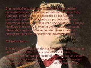 Si en el idealismo de Hegel la historia era un devenir
contradictorio que reflejaba el autodesarrollo de la Idea
Absoluta, en Marx son el desarrollo de las fuerzas
productivas y de las relaciones de producción las que
determinan el curso del desarrollo socio-histórico. Para los
idealistas el motor de la historia era el desarrollo de las
ideas. Marx expone la base material de esas ideas y
encuentra allí el hilo conductor del devenir histórico.
El historicismo:

El historicismo es una tendencia filosófica, inspirada en las
ideas de Benedetto Croce y Leopold von Ranke, que
considera toda la realidad como el producto de un devenir
histórico. Concibe al ser esencialmente como un devenir,
un proceso temporal, que no puede ser captado por la

 