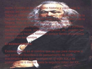 razón. Concibe el devenir como historia y utiliza más la
ciencia del espíritu.
Según el historicismo, la filosofía es un complemento de la
historia. Su tarea consiste en llevar a cabo una teoría de la
historia. Esta se propone efectuar una exploración
sistemática de los hechos históricos. Los hechos políticos,
científicos, técnicos, artísticos, religiosos, etc., pueden ser
considerados hechos históricos porque tienen importancia
para la vida del hombre.
El existencialismo:
Existencialismo es el nombre que se usa para designar a
una corriente filosófica o de pensamiento de corte
irracionalista que tuvo su origen en el siglo XIX y se
prolongó más o menos hasta la segunda mitad del XX.

 