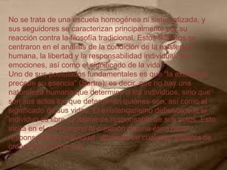 No se trata de una escuela homogénea ni sistematizada, y
sus seguidores se caracterizan principalmente por su
reacción contra la filosofía tradicional. Estos filósofos se
centraron en el análisis de la condición de la existencia
humana, la libertad y la responsabilidad individual, las
emociones, así como el significado de la vida.
Uno de sus postulados fundamentales es que "la existencia
precede su esencia" (Sartre), es decir, que no hay una
naturaleza humana que determine a los individuos, sino que
son sus actos los que determinan quiénes son, así como el
significado de sus vidas. El existencialismo defiende que el
individuo es libre y totalmente responsable de sus actos. Esto
incita en el ser humano la creación de una ética de la
responsabilidad individual, apartada de cualquier sistema de
creencias externo a él.

 
