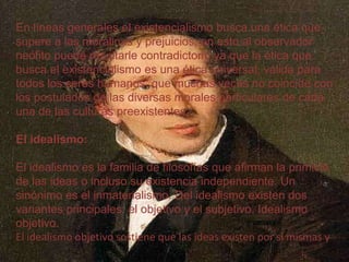 En líneas generales el existencialismo busca una ética que
supere a las moralinas y prejuicios; en esto al observador
neófito puede resultarle contradictorio ya que la ética que
busca el existencialismo es una ética universal, válida para
todos los seres humanos, que muchas veces no coincide con
los postulados de las diversas morales particulares de cada
una de las culturas preexistentes.
El idealismo:
El idealismo es la familia de filosofías que afirman la primicia
de las ideas o incluso su existencia independiente. Un
sinónimo es el inmaterialismo. Del idealismo existen dos
variantes principales: el objetivo y el subjetivo. Idealismo
objetivo.
El idealismo objetivo sostiene que las ideas existen por sí mismas y

 