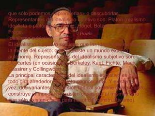 que sólo podemos «aprenderlas» o descubrirlas.
Representantes del idealismo objetivo son: Platón (realismo
idealista o platónico), Leibniz, Hegel, Bolzano, Dilthey y
Frege.
Idealismo subjetivo
El idealismo subjetivo sostiene que las ideas sólo existen en
la mente del sujeto: que no existe un mundo externo
autónomo. Representantes del idealismo subjetivo son:
Descartes (en ocasiones), Berkeley, Kant, Fichte, Mach,
Cassirer y Collingwood.
La principal característica del idealismo subjetivo es que
todo gira alrededor del sujeto cognoscente. Y existen, a su
vez, dos variantes. La versión radical sostiene que el sujeto
construye el mundo: no existen cosas por sí mismas sino
que sólo existen cosas para nosotros (constructivismo).

 
