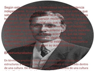 Según esta concepción, la naturaleza no tiene existencia
independiente, lo cual entra en desacuerdo con todo lo que
sabemos sobre el mundo antes de la aparición de los seres
humanos. En cambio, la versión moderada «afirma que las
cosas son del color del cristal con que se miran». La ciencia
y la tecnología no aprueban ninguna versión del idealismo,
pues ambas suponen el mundo externo y por eso lo exploran
y lo modifican. Cuidado: el simple acierto de que las ideas
son importantes no lo califica de idealista. Casi todo los
materialistas y realistas admiten la existencia e importancia
de las ideas, solamente niegan su auto existencia.
El estructuralismo:
En términos amplios y básicos el estructuralismo busca las
estructuras a través de las cuales se produce el significado dentro
de una cultura. De acuerdo con esta teoría, dentro de una cultura

 