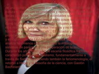 de una cultura. De acuerdo con esta teoría, dentro de una
cultura el significado es producido y reproducido a través de
varias prácticas, fenómenos y actividades que sirven como
sistemas de significación (estudiando cosas tan diversas
como la preparación de la comida y rituales para servirla,
ritos religiosos, juegos, textos literarios y no literarios,
formas de entretenimiento, etc). El iniciador y más
prominente representante de la corriente fue el antropólogo
y etnógrafo Claude Lévi-Strauss (década de 1940), quien
analiza fenómenos culturales como la mitología, los
sistemas de parentesco y la preparación de la comida.
Durante los años 1940 y 50, la escena filosófica francesa se
caracterizó por el existencialismo, fundamentalmente a
través de Sartre, apareciendo también la fenomenología, el
retorno a Hegel y la filosofía de la ciencia, con Gastón
Bachelard.

 
