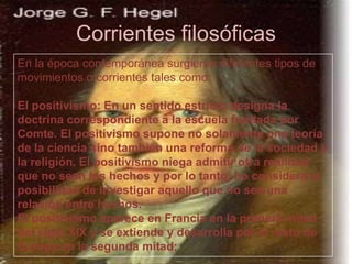 Corrientes filosóficas
En la época contemporánea surgieron diferentes tipos de
movimientos o corrientes tales como:
El positivismo: En un sentido estricto designa la
doctrina correspondiente a la escuela fundada por
Comte. El positivismo supone no solamente una teoría
de la ciencia sino también una reforma de la sociedad y
la religión. El positivismo niega admitir otra realidad
que no sean los hechos y por lo tanto, no considera la
posibilidad de investigar aquello que no sea una
relación entre hechos.
El positivismo aparece en Francia en la primera mitad
del siglo XIX y se extiende y desarrolla por el resto de
Europa en la segunda mitad;

 