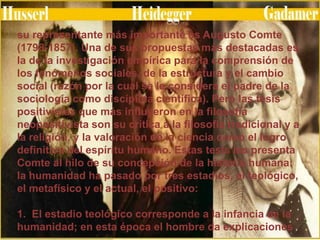 su representante más importante es Augusto Comte
(1798-1857). Una de sus propuestas más destacadas es
la de la investigación empírica para la comprensión de
los fenómenos sociales, de la estructura y el cambio
social (razón por la cual se le considera el padre de la
sociología como disciplina científica). Pero las tesis
positivistas que más influyeron en la filosofía
neopositivista son su crítica a la filosofía tradicional y a
la religión, y la valoración de la ciencia como el logro
definitivo del espíritu humano. Estas tesis las presenta
Comte al hilo de su concepción de la historia humana:
la humanidad ha pasado por tres estadios, el teológico,
el metafísico y el actual, el positivo:
1. El estadio teológico corresponde a la infancia de la
humanidad; en esta época el hombre da explicaciones

 