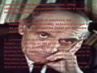 fantásticas de los fenómenos naturales, utiliza
categorías antropológicas para comprender el mundo, y
técnicas mágicas para dominarlo.
2. En el segundo estadio, el metafísico, las
explicaciones son racionales, se busca el porqué de
las cosas y se sustituyen los dioses por entidades
abstractas y términos metafísicos.
3. La tercera fase es la fase científica o positiva del espíritu
humano y la definitiva; en ella ya no se pregunta el “porqué”
de los hechos sino el “cómo”, el conocimiento se basa en la
observación y la experiencia y se expresa con el recurso de
la matemática. Se busca el conocimiento de las leyes de la
Naturaleza para su dominio técnico. En la línea del
empirismo clásico, el positivismo afirma que no es posible
alcanzar un conocimiento de realidades que estén más allá

 