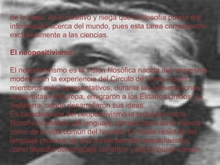 de lo dado, de lo positivo y niega que la filosofía pueda dar
información acerca del mundo, pues esta tarea corresponde
exclusivamente a las ciencias.
El neopositivismo:
El neopositivismo es la visión filosófica nacida del empirismo
moderno en la experiencia del Círculo de Viena, cuyos
miembros más representativos, durante las persecuciones
antisemitas en Europa, emigraron a los Estados Unidos y a
Inglaterra, donde desarrollaron sus ideas.
Es característica del neopositivismo la reducción de la
filosofía al análisis del lenguaje, tomado tanto de la ciencia
como de la vida común del hombre. La doble realidad del
lenguaje produce las dos corrientes del neopositivismo,
como filosofía del lenguaje científico y del lenguaje común.

 