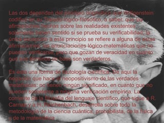 Las dos dependen del principio dogmático que Wittgenstein
codificó en su Tratado lógico-filosófico, a saber, que las
afirmaciones hechas sobre las realidades existentes
solamente tienen sentido si se prueba su verificabilidad; la
única excepción a este principio se refiere a alguna de estas
afirmaciones: las enunciaciones lógico-matemáticas que no
pueden verificarse, pero que gozan de veracidad en cuanto
que sus términos de base son verdaderos.

Es ésta una forma de tautología científica. De aquí la
negación que hace el neopositivismo de las verdades
metafísicas: no tienen ningún significado, en cuanto que no
pueden someterse a ninguna verificación empírica. La
corriente de la filosofía del lenguaje científico, que sigue a R.
Carnap y a H. Reichenbach, desarrolla sobre todo la
metodología de la ciencia cuántica, probabilista, de la física
y de la matemática

 