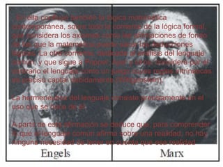 . En ella confluye también la lógica matemática
contemporánea, sobre todo la corriente de la lógica formal,
que considera los axiomas como las afirmaciones de fondo
de las que la matemática puede sacar las deducciones
lógicas. La otra corriente, dedicada al análisis del lenguaje
común, y que sigue a Popper, Ayer y otros, considera por el
contrario el lenguaje como un juego cuyas reglas intrínsecas
es preciso captar debidamente (Wittgenstein).

La hermenéutica del lenguaje consiste precisamente en el
uso que se hace de él.
A partir de esta afirmación se deduce que, para comprender
lo que el lenguaje común afirma sobre una realidad, no hay
ninguna necesidad de tener en cuenta que esa realidad

 