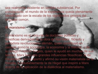 sea realmente existente en sentido substancial. Por
consiguiente, el mundo de la experiencia queda plenamente
identificado con la escala de los significados propios del
lenguaje común.

El marxismo:
El marxismo es el conjunto de doctrinas políticas y
filosóficas derivadas de la obra de Karl Marx, filósofo y
periodista revolucionario alemán, quien contribuyó en
campos como la sociología, la economía y la historia, y de
su amigo Friedrich Engels, quien le ayudó en muchas de sus
teorías. Marx tuvo dos grandes influencias filosóficas: la de
Feuerbach, que le aportó y afirmó su visión materialista de la
historia, e indudablemente la de Hegel que inspiró a Marx
acerca de la aplicación de la dialéctica al materialismo.

 