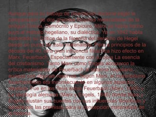 Aunque para su trabajo de disertación doctoral eligió la
comparación de dos grandes filósofos materialistas de la
antigua Grecia, Demócrito y Epicuro, Marx ya había hecho
suyo el método hegeliano, su dialéctica. Ya en 1842 había
elaborado su Crítica de la filosofía del derecho de Hegel
desde un punto de vista materialista. Pero a principios de la
década del 40, otra gran influencia filosófica hizo efecto en
Marx: Feuerbach. Especialmente con su obra La esencia
del cristianismo. Tanto Marx como Engels abrazaron la
crítica materialista de Feuerbach al sistema hegeliano,
aunque con algunas reservas. Según Marx, el materialismo
feuerbachiano era inconsecuente en algunos aspectos,
idealista. Fue en las Tesis sobre Feuerbach (Marx, 1845) y
La ideología alemana (Marx y Engels, 1846) donde Marx y
Engels ajustan sus cuentas con sus influencias filosóficas y
establecen las premisas para la concepción materialista de
la historia.

 