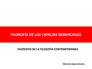 FILOSOFÍA DE LAS CIENCIAS GERENCIALES 
FILÓSOFOS DE LA FILOSOFÍA CONTEMPORÁNEA 
Marcelo López Amores 
 