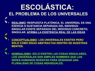 ESCOLÁSTICA:

EL PROBLEMA DE LOS UNIVERSALES
•

REALISMO: RESPUESTA PLATÓNICA. EL UNIVERSAL ES UNA
ESENCIA O SUSTANCIA SEPARADA DEL INDIVIDUO
SINGULAR EXISTE SEPARADA DEL INDIVIDUO CONCRETO,
SINGULAR. AFIRMA LA EXISTENCIA REAL DE LAS IDEAS

•

CONCEPTUALISMO: LOS UNIVERSALES EXISTEN PERO
SOLO COMO IDEAS ABSTRACTAS DENTRO DE NUESTRAS
MENTES.

•

NOMINALISMO: SOLO EXISTEN LAS COSAS SINGULARES,
LOS UNIVERSALES SON SIMPLES NOMBRES QUE LOS
SERES HUMANOS INVENTAN PARA DESIGNAR UNA
PLURALIDAD DE COSAS INDIVIDUALES.

 