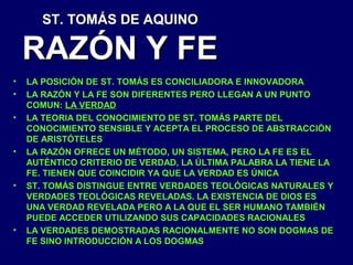 ST. TOMÁS DE AQUINO

RAZÓN Y FE
•
•
•

•

•

•

LA POSICIÓN DE ST. TOMÁS ES CONCILIADORA E INNOVADORA
LA RAZÓN Y LA FE SON DIFERENTES PERO LLEGAN A UN PUNTO
COMUN: LA VERDAD
LA TEORIA DEL CONOCIMIENTO DE ST. TOMÁS PARTE DEL
CONOCIMIENTO SENSIBLE Y ACEPTA EL PROCESO DE ABSTRACCIÓN
DE ARISTÓTELES
LA RAZÓN OFRECE UN MÉTODO, UN SISTEMA, PERO LA FE ES EL
AUTÉNTICO CRITERIO DE VERDAD, LA ÚLTIMA PALABRA LA TIENE LA
FE. TIENEN QUE COINCIDIR YA QUE LA VERDAD ES ÚNICA
ST. TOMÁS DISTINGUE ENTRE VERDADES TEOLÓGICAS NATURALES Y
VERDADES TEOLÓGICAS REVELADAS. LA EXISTENCIA DE DIOS ES
UNA VERDAD REVELADA PERO A LA QUE EL SER HUMANO TAMBIÉN
PUEDE ACCEDER UTILIZANDO SUS CAPACIDADES RACIONALES
LA VERDADES DEMOSTRADAS RACIONALMENTE NO SON DOGMAS DE
FE SINO INTRODUCCIÓN A LOS DOGMAS

 