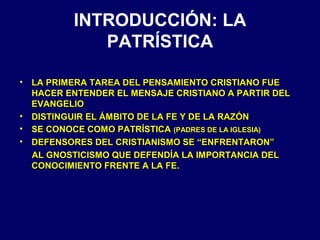 INTRODUCCIÓN: LA
PATRÍSTICA
•

•
•
•

LA PRIMERA TAREA DEL PENSAMIENTO CRISTIANO FUE
HACER ENTENDER EL MENSAJE CRISTIANO A PARTIR DEL
EVANGELIO
DISTINGUIR EL ÁMBITO DE LA FE Y DE LA RAZÓN
SE CONOCE COMO PATRÍSTICA (PADRES DE LA IGLESIA)
DEFENSORES DEL CRISTIANISMO SE “ENFRENTARON”
AL GNOSTICISMO QUE DEFENDÍA LA IMPORTANCIA DEL
CONOCIMIENTO FRENTE A LA FE.

 