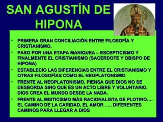 SAN AGUSTÍN DE
HIPONA
•
•

•
•

•

PRIMERA GRAN CONCILIACIÓN ENTRE FILOSOFÍA Y
CRISTIANISMO.
PASO POR UNA ETAPA MANIQUEA – ESCEPTICISMO Y
FINALMENTE EL CRISTIANISMO (SACERDOTE Y OBISPO DE
HIPONA)
ESTABLECIO LAS DIFERENCIAS ENTRE EL CRISTIANISMO Y
OTRAS FILOSOFÍAS COMO EL NEOPLATONISMO
FRENTE AL NEOPLATONISMO, PIENSA QUE DIOS NO SE
DESBORDA SINO QUE ES UN ACTO LIBRE Y VOLUNTARIO.
DIOS CREA EL MUNDO DESDE LA NADA.
FRENTE AL MISTICISMO MÁS RACIONALISTA DE PLOTINO….
EL CAMINO DE LA CARIDAD, EL AMOR ….. DIFERENTES
CAMINOS PARA LLEGAR A DIOS

 
