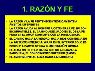 1. RAZÓN Y FE
•
•

•

•
•

LA RAZÓN Y LA FE PERTENECEN TEÓRICAMENTE A
ÁMBITOS DIFERENTES
LA RAZÓN AYUDA AL HOMBRE A OBTENER LA FE. NO SON
INCOMPATIBLES. EL CAMINO ADECUADO ES EL DE LA FE
PERO EN EL AMOR CONFLUYE CON LA INTELIGENCIA.
EL CAMINO HACIA LA VERDAD, HACIA DIOS COMIENCIA EN
LA AUTOCONCIENCIA MIRAR EN EL INTERIOR SOLO ES
POSIBLE A PARTIR DE UNA ILUMINACIÓN DIVINA
EL ALMA NO ES FELIZ HASTA QUE NO ALCANZA LA
SABIDURIA, EL CONOCIMIENTO SUPERIOR (AMOR)
EL AMOR MUEVE AL ALMA HACIA LA SABIDURIA

 