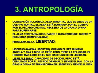 3. ANTROPOLOGÍA
•

•

CONCEPCIÓN PLATÓNICA. ALMA IMMORTAL QUE SE SIRVE DE UN
CUERPO MORTAL. EL ALMA ESTÁ DOMINADA POR EL CUERPO
POR EL PECADO ORIGINAL. NECESITA DE LA GRACIA DIVINA
PARA PURIFICARSE
EL ALMA TRINITARIA (DIOS, PADRE E HIJO) ENTIENDE, QUIERE Y
RECUERDA (TEMPORALIDAD)

LIBERTAD:

•

PROBLEMA DE LA

1.

LIBERTAS (MÁXIMA LIBERTAD). CUANDO EL SER HUMANO
ANHELA Y AMA A DIOS LO TIENE TODO. TIENE LA FELICIDAD. EL
HOMBRE MÁS LIBRE ES EL QUE HACE USO DE SU LIBERTAD.
LIBRE ALBEDRIO CAPACIDAD DE DECIDIR, PERO ESTÁ
DEBILITADA POR EL PECADO ORIGINAL Y TIENDE EL MAL. CON LA
GRACIA DIVINA SE TRANSFORMA EN LIBERTAS Y TIENDE AL BIEN

2.

 