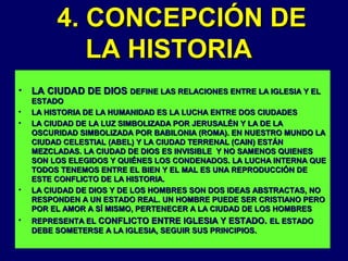 4. CONCEPCIÓN DE
LA HISTORIA
•
•
•

•

•

LA CIUDAD DE DIOS DEFINE LAS RELACIONES ENTRE LA IGLESIA Y EL
ESTADO
LA HISTORIA DE LA HUMANIDAD ES LA LUCHA ENTRE DOS CIUDADES
LA CIUDAD DE LA LUZ SIMBOLIZADA POR JERUSALÉN Y LA DE LA
OSCURIDAD SIMBOLIZADA POR BABILONIA (ROMA). EN NUESTRO MUNDO LA
CIUDAD CELESTIAL (ABEL) Y LA CIUDAD TERRENAL (CAIN) ESTÁN
MEZCLADAS. LA CIUDAD DE DIOS ES INVISIBLE Y NO SAMENOS QUIENES
SON LOS ELEGIDOS Y QUIÉNES LOS CONDENADOS. LA LUCHA INTERNA QUE
TODOS TENEMOS ENTRE EL BIEN Y EL MAL ES UNA REPRODUCCIÓN DE
ESTE CONFLICTO DE LA HISTORIA.
LA CIUDAD DE DIOS Y DE LOS HOMBRES SON DOS IDEAS ABSTRACTAS, NO
RESPONDEN A UN ESTADO REAL. UN HOMBRE PUEDE SER CRISTIANO PERO
POR EL AMOR A SÍ MISMO, PERTENECER A LA CIUDAD DE LOS HOMBRES
REPRESENTA EL CONFLICTO ENTRE IGLESIA Y ESTADO. EL ESTADO
DEBE SOMETERSE A LA IGLESIA, SEGUIR SUS PRINCIPIOS.

 