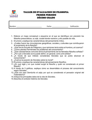 TALLER DE EVALUACION DE FILOSOFIA
                         PRIMER PERIODO
                          DÉCIMO GRADO


Nombre: ____________________________        Fecha: __________________    Calificación:
______________



 1. Elabore un mapa conceptual o esquema en el que se identifique con precisión los
     filósofos presocráticos, su arjé, ciudad donde nacieron y año posible de vida.
 2. Enumere y explique las características del pensamiento mítico.
 3. ¿Cuáles fueron las circunstancias geográficas, sociales y culturales que contribuyeron
     al surgimiento de la filosofía?
 4. ¿Qué era la Escuela de Pitágoras y que opiniones tenía sobre el hombre y el cosmos?
 5. ¿Cómo plantea Parménides los problemas del conocimiento?
 6. ¿Qué características comunes tenía el pensamiento de los llamados filósofos sofistas?
 7. ¿Por qué a Sócrates se le puede definir, en general, como anti-sofista?
 8. ¿A través de que método consideraba Sócrates que se podía alcanzar el
     conocimiento?
 9. ¿Cuál es la posición de Sócrates sobre la moral?
 10. Enumere y explique las características del pensamiento filosófico.
 11. ¿En qué siglo y en que ciudad surgió la filosofía y quién es considerado el primer
     filósofo?
 12. A través de 5 gráficos, explique cómo se desarrollaba el proceso del conocimiento
     según Sócrates.
 13. ¿Qué era para Demócrito el arjéy por qué es considerado el pensador original del
     materialismo?
 14. Indique los principales datos de la vida de Sócrates.
 15. Describa el contexto histórico de Sócrates
 