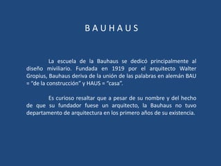 BAUHAUS


          La escuela de la Bauhaus se dedicó principalmente al
diseño miviliario. Fundada en 1919 por el arquitecto Walter
Gropius, Bauhaus deriva de la unión de las palabras en alemán BAU
= “de la construcción” y HAUS = “casa”.

        Es curioso resaltar que a pesar de su nombre y del hecho
de que su fundador fuese un arquitecto, la Bauhaus no tuvo
departamento de arquitectura en los primero años de su existencia.
 