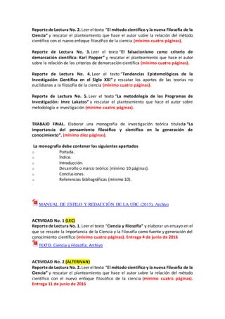 Reporte de Lectura No. 2. Leer el texto “El método científico y la nueva Filosofía de la
Ciencia” y rescatar el planteamiento que hace el autor sobre la relación del método
científico con el nuevo enfoque filosófico de la ciencia (mínimo cuatro páginas).
Reporte de Lectura No. 3. Leer el texto “El falsacionismo como criterio de
demarcación científica: Karl Popper” y rescatar el planteamiento que hace el autor
sobre la relación de los criterios de demarcación científica (mínimo cuatro páginas).
Reporte de Lectura No. 4. Leer el texto “Tendencias Epistemológicas de la
Investigación Científica en el Siglo XXI” y rescatar los aportes de las teorías no
euclidianas a la filosofía de la ciencia (mínimo cuatro páginas).
Reporte de Lectura No. 5. Leer el texto “La metodología de los Programas de
Investigación: Imre Lakatos” y rescatar el planteamiento que hace el autor sobre
metodología e investigación (mínimo cuatro páginas).
TRABAJO FINAL. Elaborar una monografía de investigación teórica titulada “La
importancia del pensamiento filosófico y científico en la generación de
conocimiento”. (mínimo diez páginas).
La monografía debe contener los siguientes apartados
o Portada.
o Índice.
o Introducción.
o Desarrollo o marco teórico (mínimo 10 páginas).
o Conclusiones.
o Referencias bibliográficas (mínimo 10).
.
MANUAL DE ESTILO Y REDACCIÓN DE LA UBC (2015). Archivo
ACTIVIDAD No. 1 (LEC)
Reporte de Lectura No. 1. Leer el texto “Ciencia y Filosofía” y elaborar un ensayo en el
que se rescate la importancia de la Ciencia y la Filosofía como fuente y generación del
conocimiento científico (mínimo cuatro páginas). Entrega 4 de junio de 2016
TEXTO. Ciencia y Filosofía. Archivo
ACTIVIDAD No. 2 (ALTERIVAN)
Reporte de Lectura No. 2. Leer el texto “El método científico y la nueva Filosofía de la
Ciencia” y rescatar el planteamiento que hace el autor sobre la relación del método
científico con el nuevo enfoque filosófico de la ciencia (mínimo cuatro páginas).
Entrega 11 de junio de 2016
 