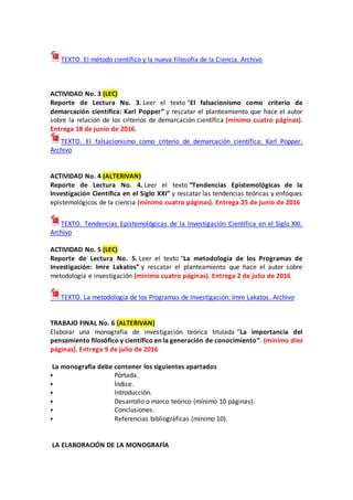 TEXTO. El método científico y la nueva Filosofía de la Ciencia. Archivo
ACTIVIDAD No. 3 (LEC)
Reporte de Lectura No. 3. Leer el texto “El falsacionismo como criterio de
demarcación científica: Karl Popper” y rescatar el planteamiento que hace el autor
sobre la relación de los criterios de demarcación científica (mínimo cuatro páginas).
Entrega 18 de junio de 2016.
TEXTO. El falsacionismo como criterio de demarcación científica: Karl Popper.
Archivo
ACTIVIDAD No. 4 (ALTERIVAN)
Reporte de Lectura No. 4. Leer el texto “Tendencias Epistemológicas de la
Investigación Científica en el Siglo XXI” y rescatar las tendencias teóricas y enfoques
epistemológicos de la ciencia (mínimo cuatro páginas). Entrega 25 de junio de 2016
TEXTO. Tendencias Epistemológicas de la Investigación Científica en el Siglo XXI.
Archivo
ACTIVIDAD No. 5 (LEC)
Reporte de Lectura No. 5. Leer el texto “La metodología de los Programas de
Investigación: Imre Lakatos” y rescatar el planteamiento que hace el autor sobre
metodología e investigación (mínimo cuatro páginas). Entrega 2 de julio de 2016
TEXTO. La metodología de los Programas de Investigación: Imre Lakatos. Archivo
TRABAJO FINAL No. 6 (ALTERIVAN)
Elaborar una monografía de investigación teórica titulada “La importancia del
pensamiento filosófico y científico en la generación de conocimiento”. (mínimo diez
páginas). Entrega 9 de julio de 2016
La monografía debe contener los siguientes apartados
 Portada.
 Índice.
 Introducción.
 Desarrollo o marco teórico (mínimo 10 páginas).
 Conclusiones.
 Referencias bibliográficas (mínimo 10).
LA ELABORACIÓN DE LA MONOGRAFÍA
 