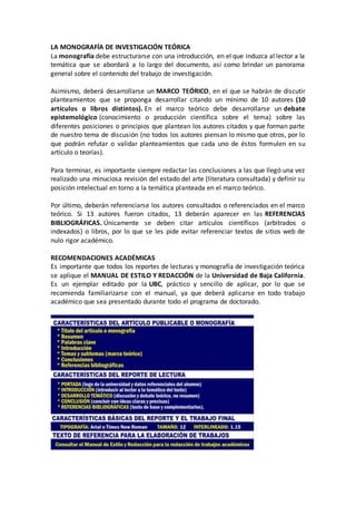 LA MONOGRAFÍA DE INVESTIGACIÓN TEÓRICA
La monografía debe estructurarse con una introducción, en el que induzca al lector a la
temática que se abordará a lo largo del documento, así como brindar un panorama
general sobre el contenido del trabajo de investigación.
Asimismo, deberá desarrollarse un MARCO TEÓRICO, en el que se habrán de discutir
planteamientos que se proponga desarrollar citando un mínimo de 10 autores (10
artículos o libros distintos). En el marco teórico debe desarrollarse un debate
epistemológico (conocimiento o producción científica sobre el tema) sobre las
diferentes posiciones o principios que plantean los autores citados y que forman parte
de nuestro tema de discusión (no todos los autores piensan lo mismo que otros, por lo
que podrán refutar o validar planteamientos que cada uno de éstos formulen en su
artículo o teorías).
Para terminar, es importante siempre redactar las conclusiones a las que llegó una vez
realizado una minuciosa revisión del estado del arte (literatura consultada) y definir su
posición intelectual en torno a la temática planteada en el marco teórico.
Por último, deberán referenciarse los autores consultados o referenciados en el marco
teórico. Si 13 autores fueron citados, 13 deberán aparecer en las REFERENCIAS
BIBLIOGRÁFICAS. Únicamente se deben citar artículos científicos (arbitrados o
indexados) o libros, por lo que se les pide evitar referenciar textos de sitios web de
nulo rigor académico.
RECOMENDACIONES ACADÉMICAS
Es importante que todos los reportes de lecturas y monografía de investigación teórica
se aplique el MANUAL DE ESTILO Y REDACCIÓN de la Universidad de Baja California.
Es un ejemplar editado por la UBC, práctico y sencillo de aplicar, por lo que se
recomienda familiarizarse con el manual, ya que deberá aplicarse en todo trabajo
académico que sea presentado durante todo el programa de doctorado.
 