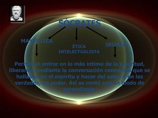 SÓCRATES

    MAYÉUTICA
                       ÉTICA        IRONÍA
                  INTELECTUALISTA

   Permitían entrar en lo más intimo de la juventud,
liberando mediante la conversación conceptos que se
    hallaban en el espíritu y hacer del saber y de las
   verdades, un poder. Así se contó con un modo de
                      aprendizaje.
 