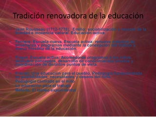Tradición renovadora de la educación
•   Jean Rousseau (1712-1778). Emilio: sociabilización y rescate de la
    bondad e inocencia natural. Educación activa.

•   Ferriere: Escuela nueva. Escuela activa: renueva métodos de
    enseñanza y programas mediante la concepción del trabajo y
    nueva filosofía de la educación.

•   Piaget: Escuela activa: Acomodo de programas a los niños,
    descubrir conceptos, desarrollo de conocimientos previos y
    coordinación de distintos puntos de vista.

•   Freinet: Una educación para el pueblo. Pedagogía fundamentada
    en posibilidades, necesidades y deseos del niño.
    Pedagogía centrada en el niño
    La educación para el trabajo
    Método. El tanteo experimental
 